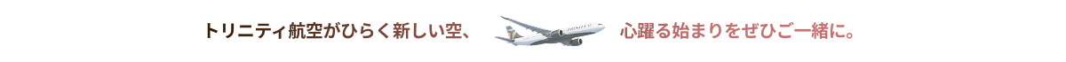 トリニティ航空がひらく新しい空、 心躍る始まりをぜひご一緒に。