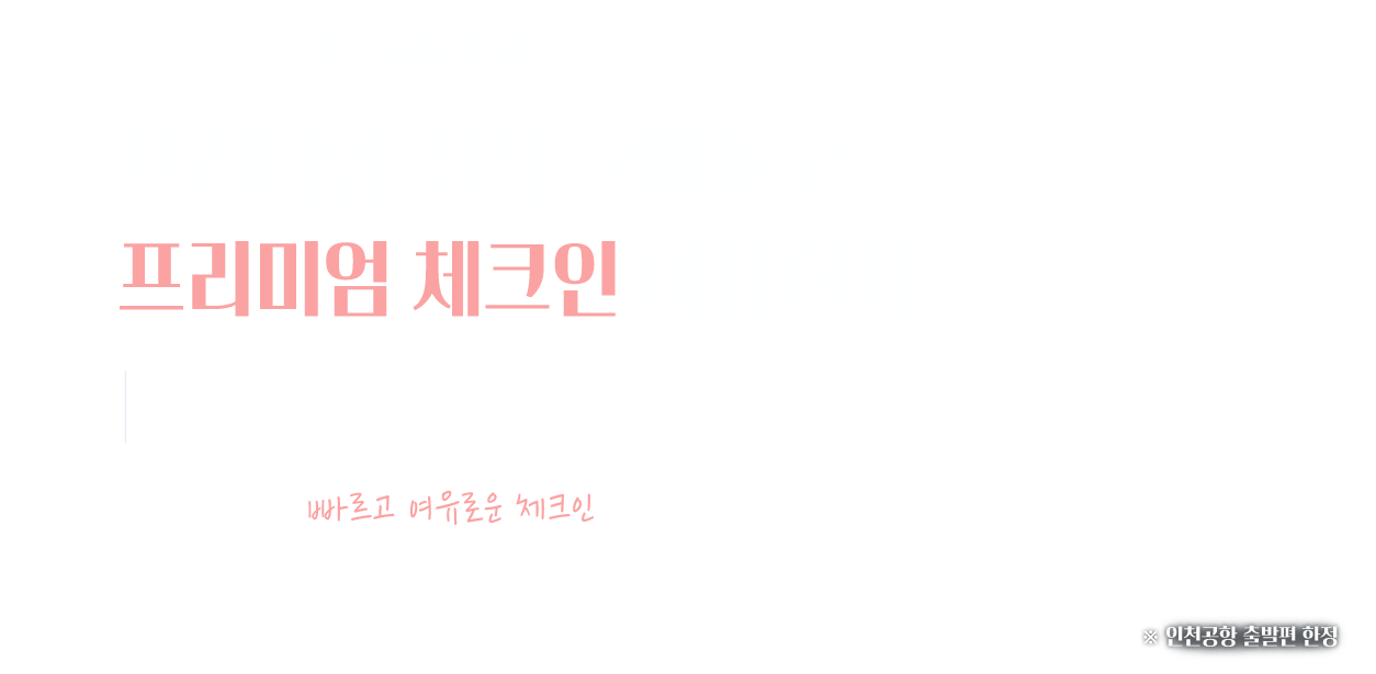 인천공항 프리미엄 체크인 프리미엄 좌석 구매하고 프리미엄 체크인 이용하자! 전용 카운터에서 빠르고 여유로운 체크인을 경험하세요. 인천공항 출발편 한정
