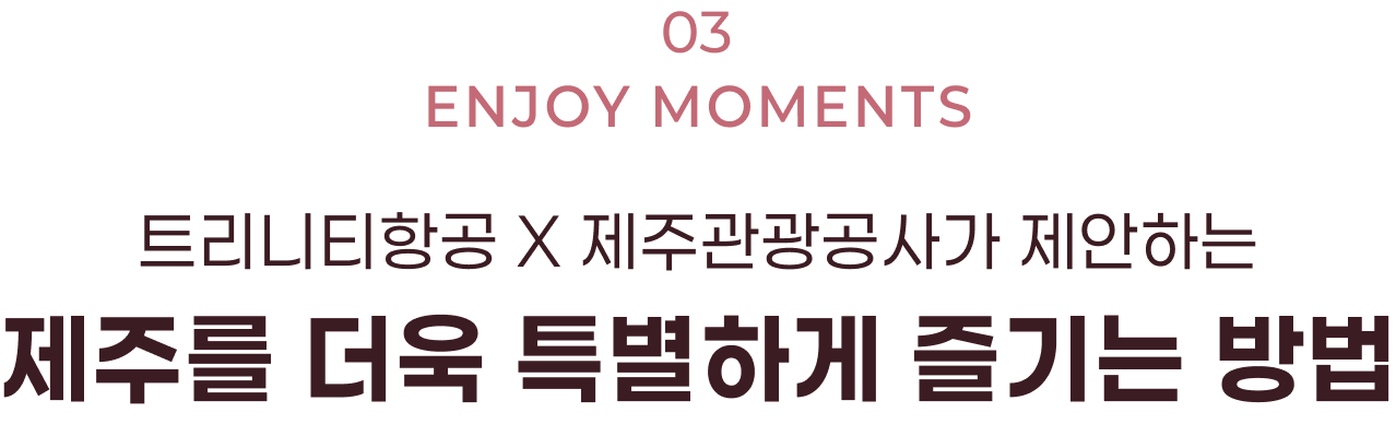 03. ENJOY MOMENTS 트리니티항공 X 제주관광공사가 제안하는 제주를 더욱 특별하게 즐기는 방법